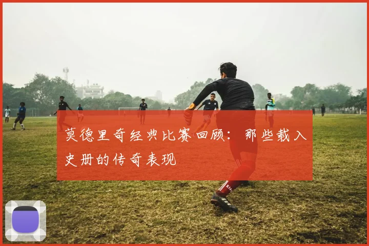 莫德里奇经典比赛回顾:那些载入史册的传奇表现