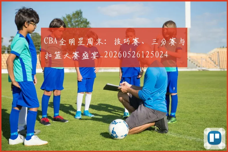 CBA全明星周末:技巧赛、三分赛与扣篮大赛盛宴_20260526125024