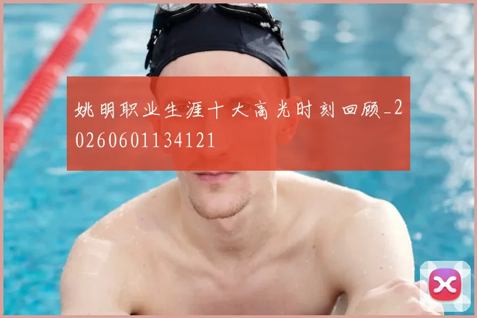 姚明职业生涯十大高光时刻回顾_20260601134121