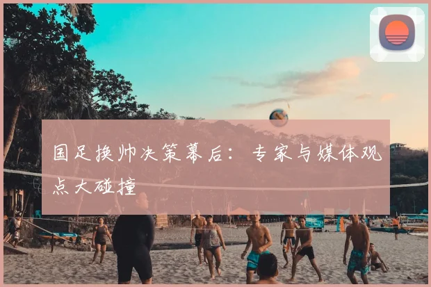国足换帅决策幕后：专家与媒体观点大碰撞