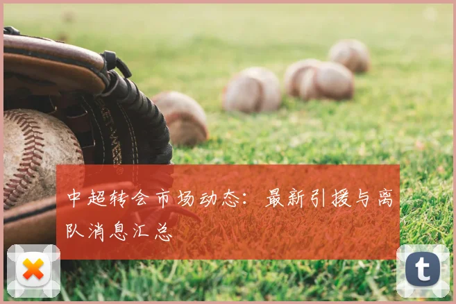 中超转会市场动态:最新引援与离队消息汇总